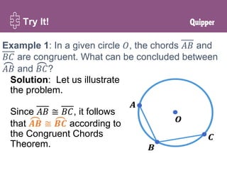 Try It!
Example 1: In a given circle 𝑂, the chords 𝐴𝐵 and
𝐵𝐶 are congruent. What can be concluded between
𝐴𝐵 and 𝐵𝐶?
Solution: Let us illustrate
the problem.
Since 𝐴𝐵 ≅ 𝐵𝐶, it follows
that 𝑨𝑩 ≅ 𝑩𝑪 according to
the Congruent Chords
Theorem.
 