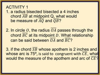 ACTIVITY 1
1. a radius bisected bisected a 4 inches
chord 𝐴𝐵 at midpoint Q, what would
be measure of 𝐴𝑄 and 𝑄𝐵?
2. In circle 𝑂, the radius 𝑂𝐴 passes through the
chord 𝐵𝐶 at its midpoint 𝐷. What relationship
can be said between 𝑂𝐴 and 𝐵𝐶?
3. if the chord 𝑆𝐵 whose apothem is 2 inches and
whose arc is 75⁰, is said to congruent with 𝐶𝐸, what
would the measure of the apothem and arc of 𝐶𝐸?
 