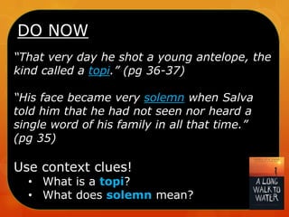 DO NOW
“That very day he shot a young antelope, the
kind called a topi.” (pg 36-37)
“His face became very solemn when Salva
told him that he had not seen nor heard a
single word of his family in all that time.”
(pg 35)

Use context clues!

• What is a topi?
• What does solemn mean?

 