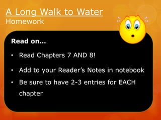 A Long Walk to Water
Homework

Read on…

• Read Chapters 7 AND 8!
• Add to your Reader’s Notes in notebook
• Be sure to have 2-3 entries for EACH
chapter

 