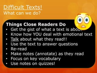 Difficult Texts!
What can we do?

Things Close Readers Do
•
•
•
•
•
•
•
•

Get the gist of what a text is about
Know how YOU deal with emotional text
Talk about what they read!!
Use the text to answer questions
Re-read
Make notes (annotate) as they read
Focus on key vocabulary
Use notes on quizzes!

 