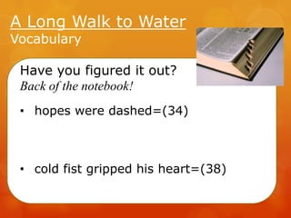 A Long Walk to Water
Vocabulary

Have you figured it out?
Back of the notebook!
• hopes were dashed=(34)

• cold fist gripped his heart=(38)

 