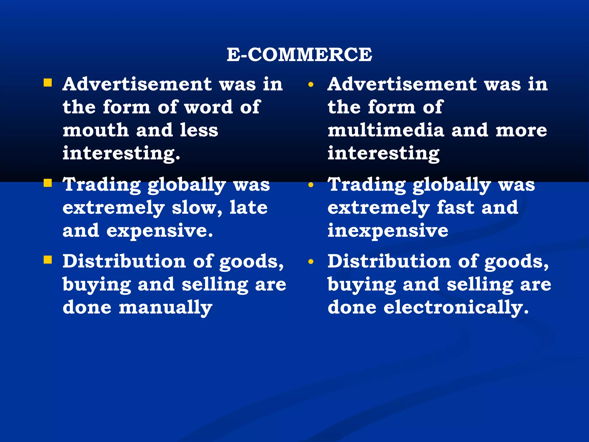 E-COMMERCE
 Advertisement was in
the form of word of
mouth and less
interesting.
• Advertisement was in
the form of
multimedia and more
interesting
 Trading globally was
extremely slow, late
and expensive.
• Trading globally was
extremely fast and
inexpensive
 Distribution of goods,
buying and selling are
done manually
• Distribution of goods,
buying and selling are
done electronically.
 