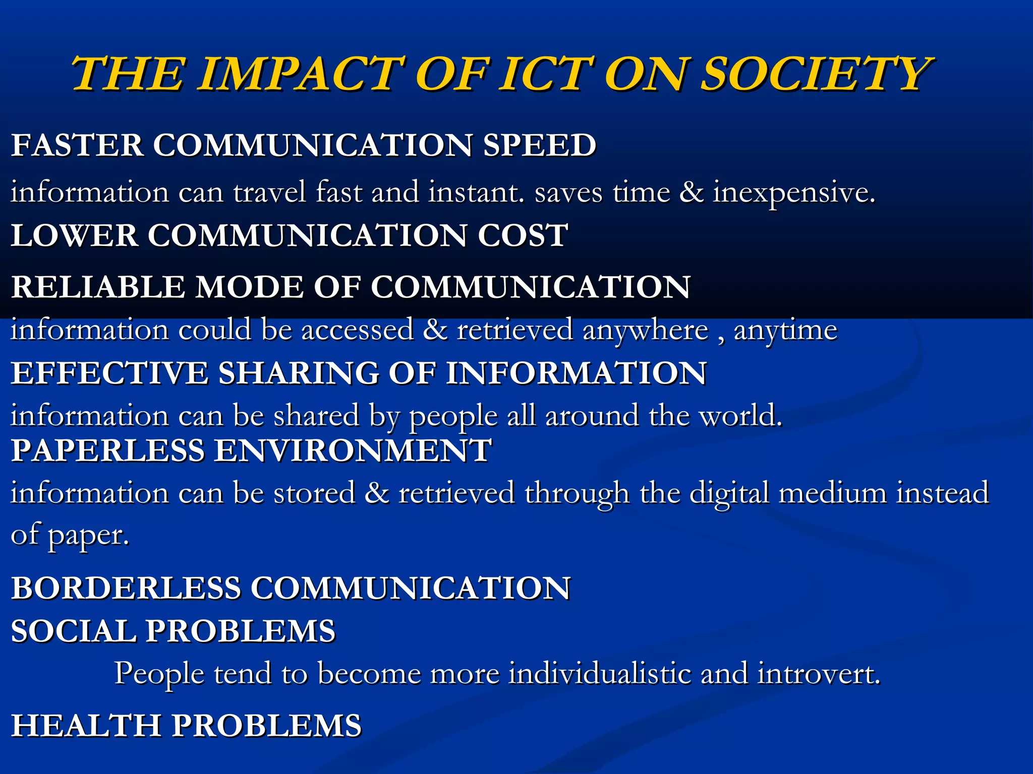 THE IMPACT OF ICT ON SOCIETYTHE IMPACT OF ICT ON SOCIETY
FASTER COMMUNICATION SPEEDFASTER COMMUNICATION SPEED
information can travel fast and instant. saves time & inexpensive.information can travel fast and instant. saves time & inexpensive.
LOWER COMMUNICATION COSTLOWER COMMUNICATION COST
RELIABLE MODE OF COMMUNICATIONRELIABLE MODE OF COMMUNICATION
information could be accessed & retrieved anywhere , anytimeinformation could be accessed & retrieved anywhere , anytime
EFFECTIVE SHARING OF INFORMATIONEFFECTIVE SHARING OF INFORMATION
information can be shared by people all around the world.information can be shared by people all around the world.
PAPERLESS ENVIRONMENTPAPERLESS ENVIRONMENT
information can be stored & retrieved through the digital medium insteadinformation can be stored & retrieved through the digital medium instead
of paper.of paper.
BORDERLESS COMMUNICATIONBORDERLESS COMMUNICATION
SOCIAL PROBLEMSSOCIAL PROBLEMS
People tend to become more individualistic and introvert.People tend to become more individualistic and introvert.
HEALTH PROBLEMSHEALTH PROBLEMS
 