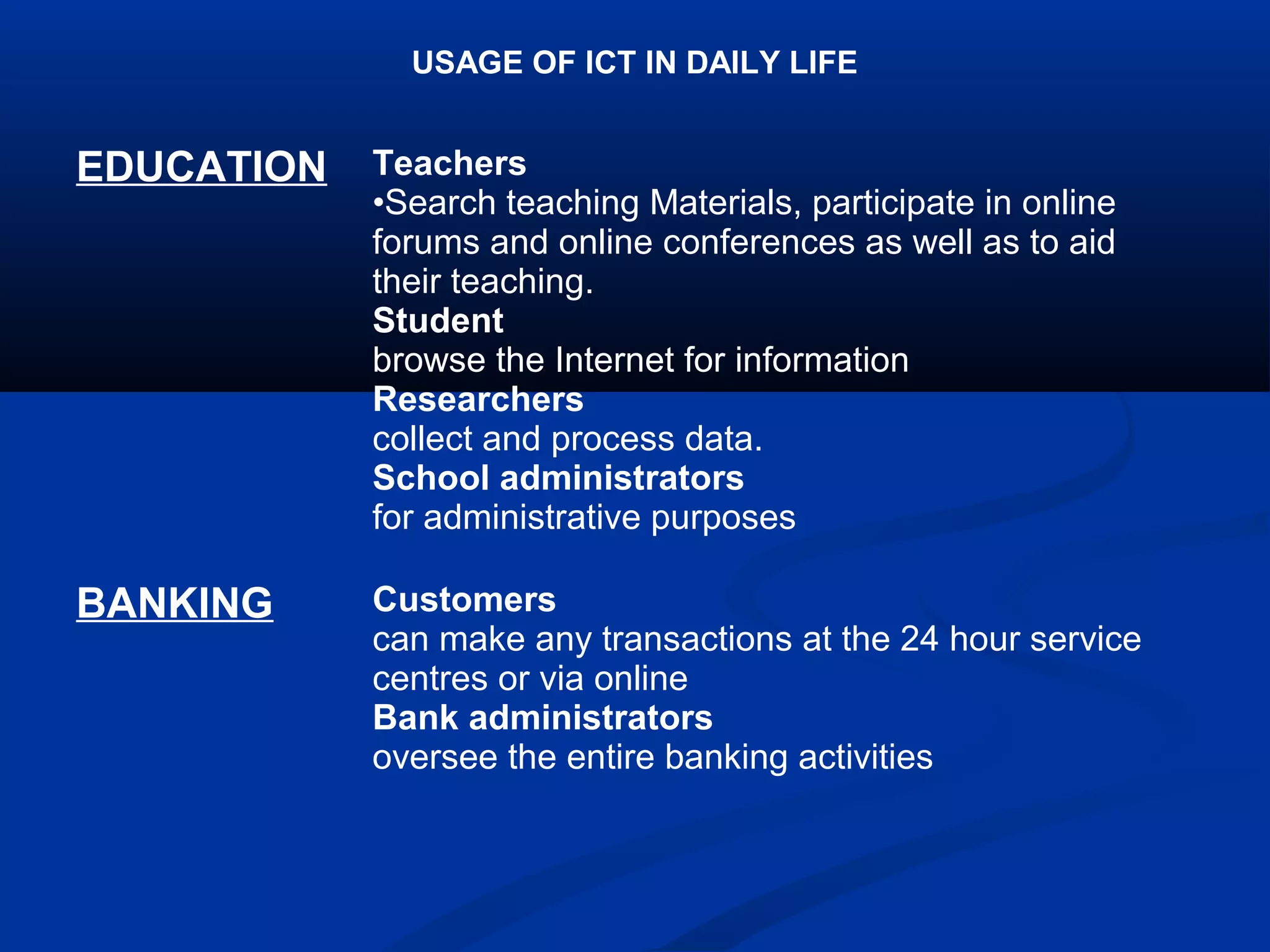 USAGE OF ICT IN DAILY LIFE
EDUCATION Teachers
•Search teaching Materials, participate in online
forums and online conferences as well as to aid
their teaching.
Student
browse the Internet for information
Researchers
collect and process data.
School administrators
for administrative purposes
BANKING Customers
can make any transactions at the 24 hour service
centres or via online
Bank administrators
oversee the entire banking activities
 