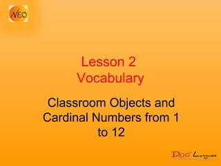 Lesson 2
Vocabulary
Classroom Objects and
Cardinal Numbers from 1
to 12
 