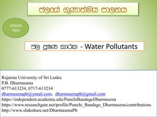Rajarata University of Sri Lanka
P.B. Dharmasena
0777-613234, 0717-613234
dharmasenapb@ymail.com, dharmasenapb@gmail.com
https://independent.academia.edu/PunchiBandageDharmasena
https://www.researchgate.net/profile/Punchi_Bandage_Dharmasena/contributions
http://www.slideshare.net/DharmasenaPb
LESSON
TWO
- Water Pollutants
 