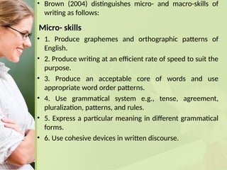 • Brown (2004) distinguishes micro- and macro-skills of
writing as follows:
Micro- skills
• 1. Produce graphemes and orthographic patterns of
English.
• 2. Produce writing at an efficient rate of speed to suit the
purpose.
• 3. Produce an acceptable core of words and use
appropriate word order patterns.
• 4. Use grammatical system e.g., tense, agreement,
pluralization, patterns, and rules.
• 5. Express a particular meaning in different grammatical
forms.
• 6. Use cohesive devices in written discourse.
 