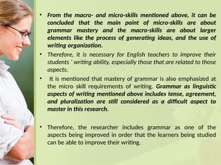 • From the macro- and micro-skills mentioned above, it can be
concluded that the main point of micro-skills are about
grammar mastery and the macro-skills are about larger
elements like the process of generating ideas, and the use of
writing organization.
• Therefore, it is necessary for English teachers to improve their
students ‘ writing ability, especially those that are related to those
aspects.
• It is mentioned that mastery of grammar is also emphasized at
the micro skill requirements of writing. Grammar as linguistic
aspects of writing mentioned above includes tense, agreement,
and pluralization are still considered as a difficult aspect to
master in this research.
• Therefore, the researcher includes grammar as one of the
aspects being improved in order that the learners being studied
can be able to improve their writing.
 