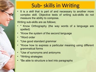 Sub- skills in Writing
• It is a skill that is part of and necessary to another more
complex skill. Objective tests of writing sub-skills do not
measure the ability to compose.
Writing sub-skills are as follows;
• * Know Orthography (the way words of a language are
spelled)
• *Know the system of the second language
• *Word order
• *Use good standard grammar
• *Know how to express a particular meaning using different
grammatical forms
• *Use of synonyms and antonyms
• *Writing strategies
• *Be able to structure a text into paragraphs
 