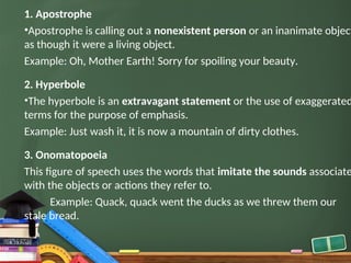1. Apostrophe
•Apostrophe is calling out a nonexistent person or an inanimate object
as though it were a living object.
Example: Oh, Mother Earth! Sorry for spoiling your beauty.
2. Hyperbole
•The hyperbole is an extravagant statement or the use of exaggerated
terms for the purpose of emphasis.
Example: Just wash it, it is now a mountain of dirty clothes.
3. Onomatopoeia
This figure of speech uses the words that imitate the sounds associate
with the objects or actions they refer to.
Example: Quack, quack went the ducks as we threw them our
stale bread.
 