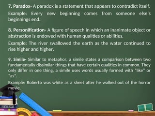 7. Paradox- A paradox is a statement that appears to contradict itself.
Example: Every new beginning comes from someone else’s
beginnings end.
8. Personification- A figure of speech in which an inanimate object or
abstraction is endowed with human qualities or abilities.
Example: The river swallowed the earth as the water continued to
rise higher and higher.
9. Simile- Similar to metaphor, a simile states a comparison between two
fundamentally dissimilar things that have certain qualities in common. They
only differ in one thing, a simile uses words usually formed with “like” or
“as”.
Example: Roberto was white as a sheet after he walked out of the horror
movie.
 