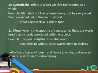 10. Synecdoche- refers to a part which is represented as a
whole.
Example: Man shall not live by bread alone, but by every word
that proceeded out of the mouth of God.
*bread represents all kinds of food.
11. Metonymy- is the opposite of synecdoche. These are words
used that is closely associated with the subject.
Example: The pen is mightier than the sword.
*pen refers to writers, while sword refers to soldiers.
• All of these figures of speech add flavors to writing and make us
readers be more engrossed in reading.
 