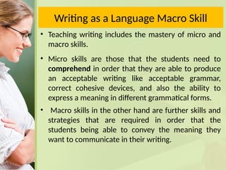 Writing as a Language Macro Skill
• Teaching writing includes the mastery of micro and
macro skills.
• Micro skills are those that the students need to
comprehend in order that they are able to produce
an acceptable writing like acceptable grammar,
correct cohesive devices, and also the ability to
express a meaning in different grammatical forms.
• Macro skills in the other hand are further skills and
strategies that are required in order that the
students being able to convey the meaning they
want to communicate in their writing.
 