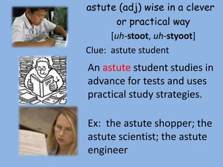 astute (adj) wise in a clever
       or practical way
      [uh-stoot, uh-styoot]
Clue: astute student
An astute student studies in
advance for tests and uses
practical study strategies.

Ex: the astute shopper; the
astute scientist; the astute
engineer
 