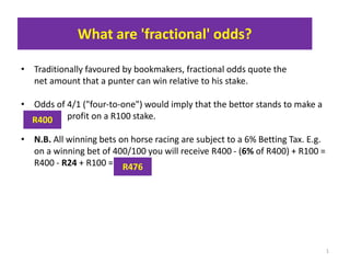 What are 'fractional' odds?
• Traditionally favoured by bookmakers, fractional odds quote the
net amount that a punter can win relative to his stake.
• Odds of 4/1 ("four-to-one") would imply that the bettor stands to make a
_____ profit on a R100 stake.
• N.B. All winning bets on horse racing are subject to a 6% Betting Tax. E.g.
on a winning bet of 400/100 you will receive R400 - (6% of R400) + R100 =
R400 - R24 + R100 =
1
R400
R476
 
