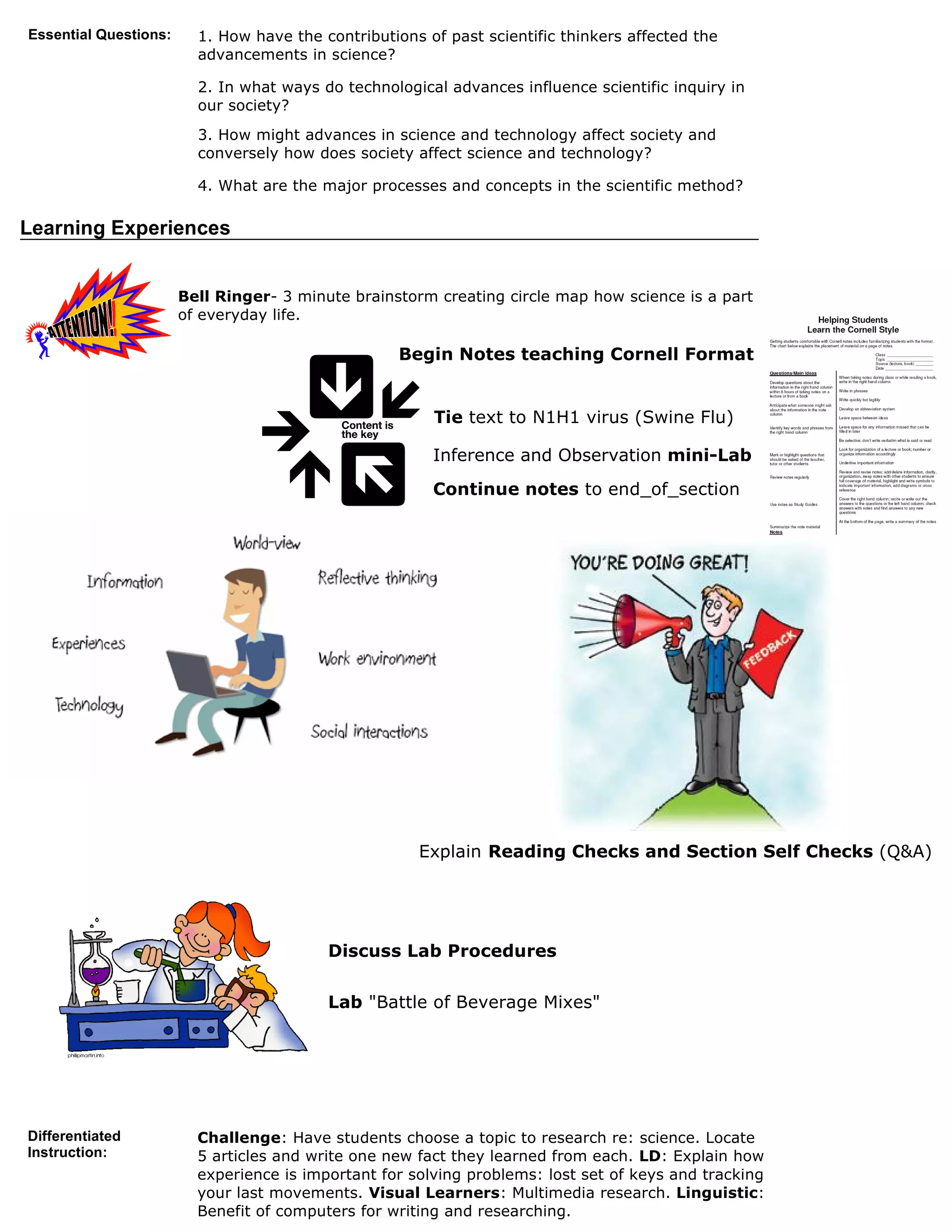 Essential Questions:     1. How have the contributions of past scientific thinkers affected the
                         advancements in science?

                         2. In what ways do technological advances influence scientific inquiry in
                         our society?
                         3. How might advances in science and technology affect society and
                         conversely how does society affect science and technology?

                         4. What are the major processes and concepts in the scientific method?

Learning Experiences


                       Bell Ringer- 3 minute brainstorm creating circle map how science is a part
                       of everyday life.

                                                    Begin Notes teaching Cornell Format


                                                        Tie text to N1H1 virus (Swine Flu)

                                                        Inference and Observation mini-Lab
                                                        Continue notes to end_of_section




                                                      Explain Reading Checks and Section Self Checks (Q&A)




                                          Discuss Lab Procedures

                                          Lab "Battle of Beverage Mixes"




Differentiated           Challenge: Have students choose a topic to research re: science. Locate
Instruction:             5 articles and write one new fact they learned from each. LD: Explain how
                         experience is important for solving problems: lost set of keys and tracking
                         your last movements. Visual Learners: Multimedia research. Linguistic:
                         Benefit of computers for writing and researching.
 