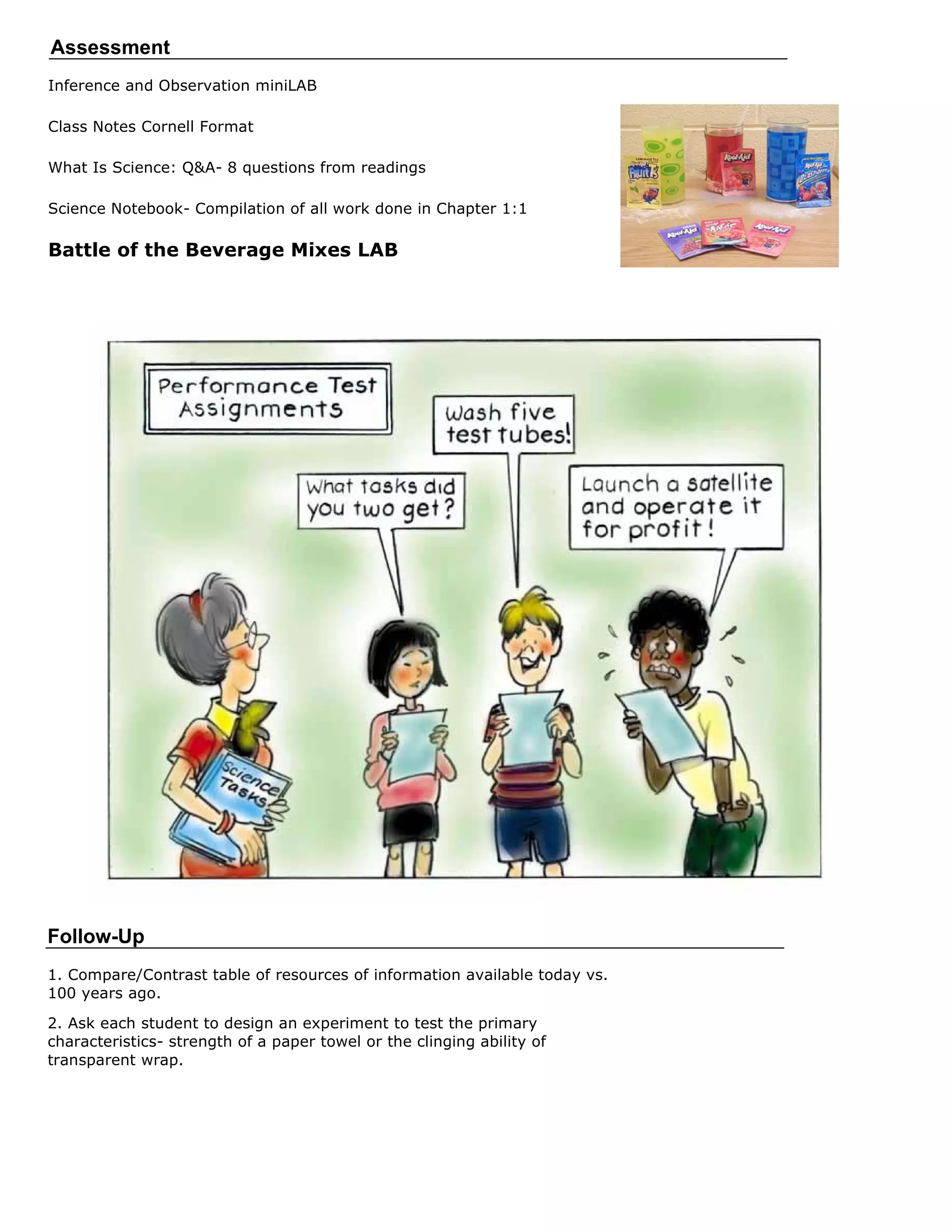Assessment
Inference and Observation miniLAB

Class Notes Cornell Format

What Is Science: Q&A- 8 questions from readings

Science Notebook- Compilation of all work done in Chapter 1:1

Battle of the Beverage Mixes LAB




 Assessment/Rubrics:




Follow-Up
1. Compare/Contrast table of resources of information available today vs.
100 years ago.

2. Ask each student to design an experiment to test the primary
characteristics- strength of a paper towel or the clinging ability of
transparent wrap.
 