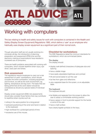 ATL ADVICE
Working with computers
The law relating to health and safety issues for work with computers is contained in the Health and
Safety (Display Screen Equipment) Regulations 1992, which define a ‘user’ as an employee who
habitually uses display screen equipment as a significant part of their normal work.


Though education staff are not usually working at a       Checklist for workstations
computer all day, the introduction of planning,           The DSE Regulations detail the minimum standards for
preparation and assessment (PPA) time and the             workstations, which are summarised below.
electronic marking of examinations have resulted in
increased use of computers.                               The display
                                                          The display should:
There are health problems associated with working with
computers, which include repetitive strain injury, eye    • display well-defined characters of adequate size and
strain, back pain and stress.                               spacing
                                                          • have a stable image
Risk assessment                                           • have easily adjustable brightness and contrast
The regulations require employers to carry out a risk
assessment of users’ workstations, which should           • tilt and swivel easily to suit the user
consider the entire workstation, including equipment      • be free from glare and reflections
and furniture, as well as the work environment, eg        • use a separate base for the screen, or an adjustable
lighting, temperature and leg room. The tasks that are      table.
being performed at the work station should be
considered as should any special needs of individual
staff.                                                    The keyboard
                                                          The keyboard should:
Display screen equipment (DSE) risk assessments
should also consider those factors that may contribute    • be tiltable and separate from the screen to allow the
to repetitive strain injuries such as:                      user to adopt a comfortable working position
                                                          • have a space in front to provide support for the hands
• sitting in the same position for a long period            or arms of the user
• awkward positioning of the wrist and hand in relation   • have a matt surface
  to the keyboard                                         have clearly legible symbols on the keys.
• high workload for a prolonged period of time
• excessive use of the mouse.




ADV24                                                                                                          /2
 