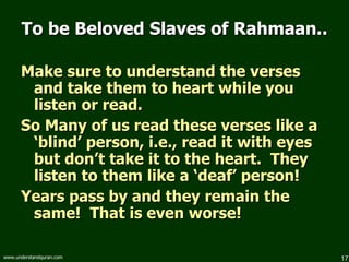 To be Beloved Slaves of Rahmaan.. Make sure to understand the verses and take them to heart while you listen or read. So Many of us read these verses like a ‘blind’ person, i.e., read it with eyes but don’t take it to the heart.  They listen to them like a ‘deaf’ person!  Years pass by and they remain the same!  That is even worse! 