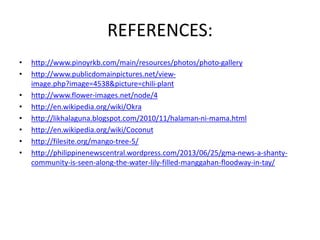 REFERENCES:
• http://www.pinoyrkb.com/main/resources/photos/photo-gallery
• http://www.publicdomainpictures.net/view-image.
php?image=4538&picture=chili-plant
• http://www.flower-images.net/node/4
• http://en.wikipedia.org/wiki/Okra
• http://likhalaguna.blogspot.com/2010/11/halaman-ni-mama.html
• http://en.wikipedia.org/wiki/Coconut
• http://filesite.org/mango-tree-5/
• http://philippinenewscentral.wordpress.com/2013/06/25/gma-news-a-shanty-community-
is-seen-along-the-water-lily-filled-manggahan-floodway-in-tay/