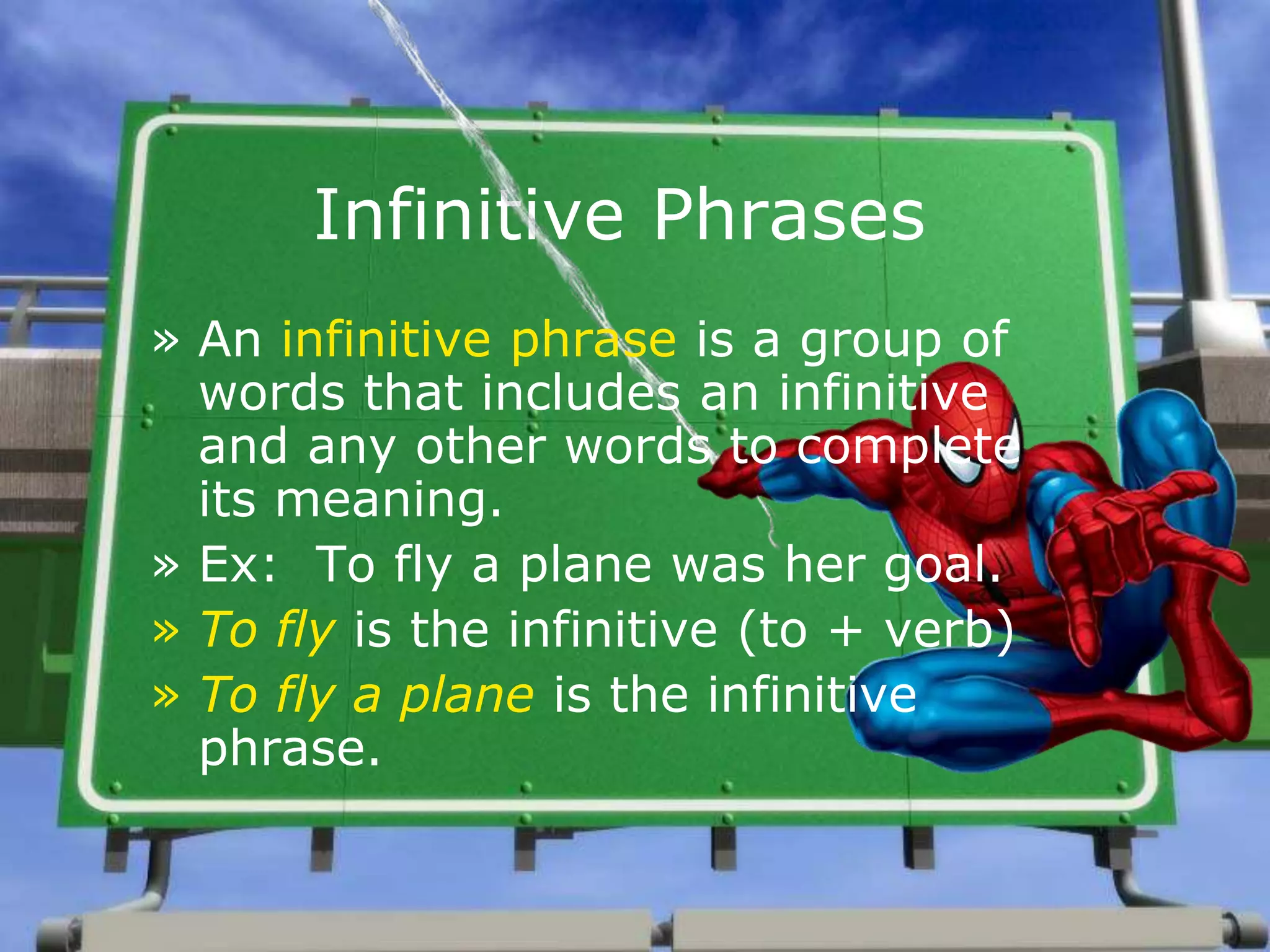 Infinitive Phrases
» An infinitive phrase is a group of
words that includes an infinitive
and any other words to complete
its meaning.
» Ex: To fly a plane was her goal.
» To fly is the infinitive (to + verb)
» To fly a plane is the infinitive
phrase.
 