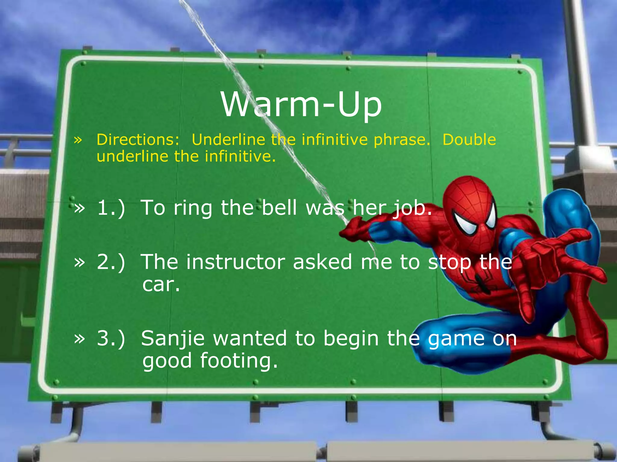 Warm-Up
» Directions: Underline the infinitive phrase. Double
underline the infinitive.
» 1.) To ring the bell was her job.
» 2.) The instructor asked me to stop the
car.
» 3.) Sanjie wanted to begin the game on
good footing.
 