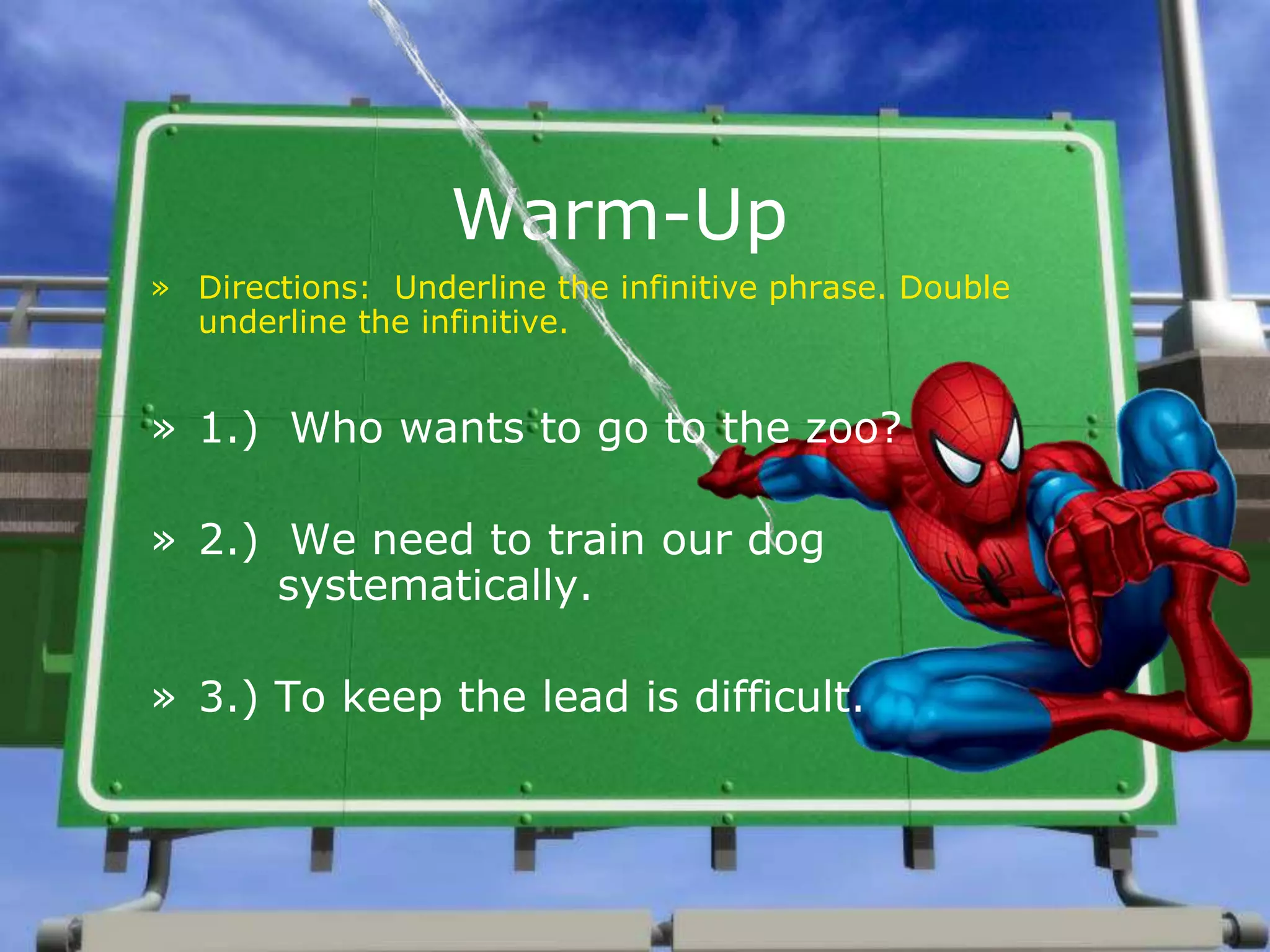 Warm-Up
» Directions: Underline the infinitive phrase. Double
underline the infinitive.
» 1.) Who wants to go to the zoo?
» 2.) We need to train our dog
systematically.
» 3.) To keep the lead is difficult.
 