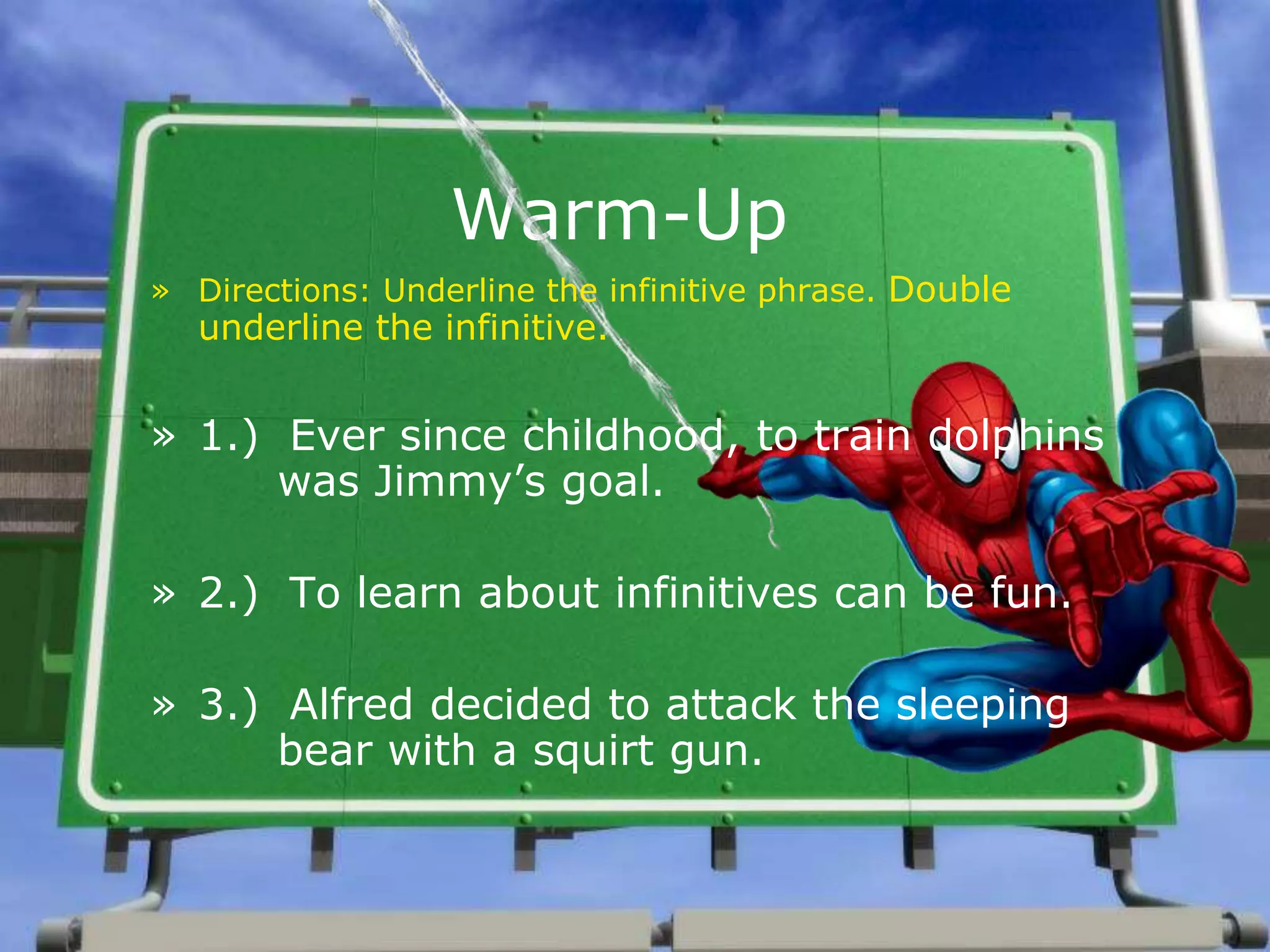 Warm-Up
» Directions: Underline the infinitive phrase. Double
underline the infinitive.
» 1.) Ever since childhood, to train dolphins
was Jimmy’s goal.
» 2.) To learn about infinitives can be fun.
» 3.) Alfred decided to attack the sleeping
bear with a squirt gun.
 