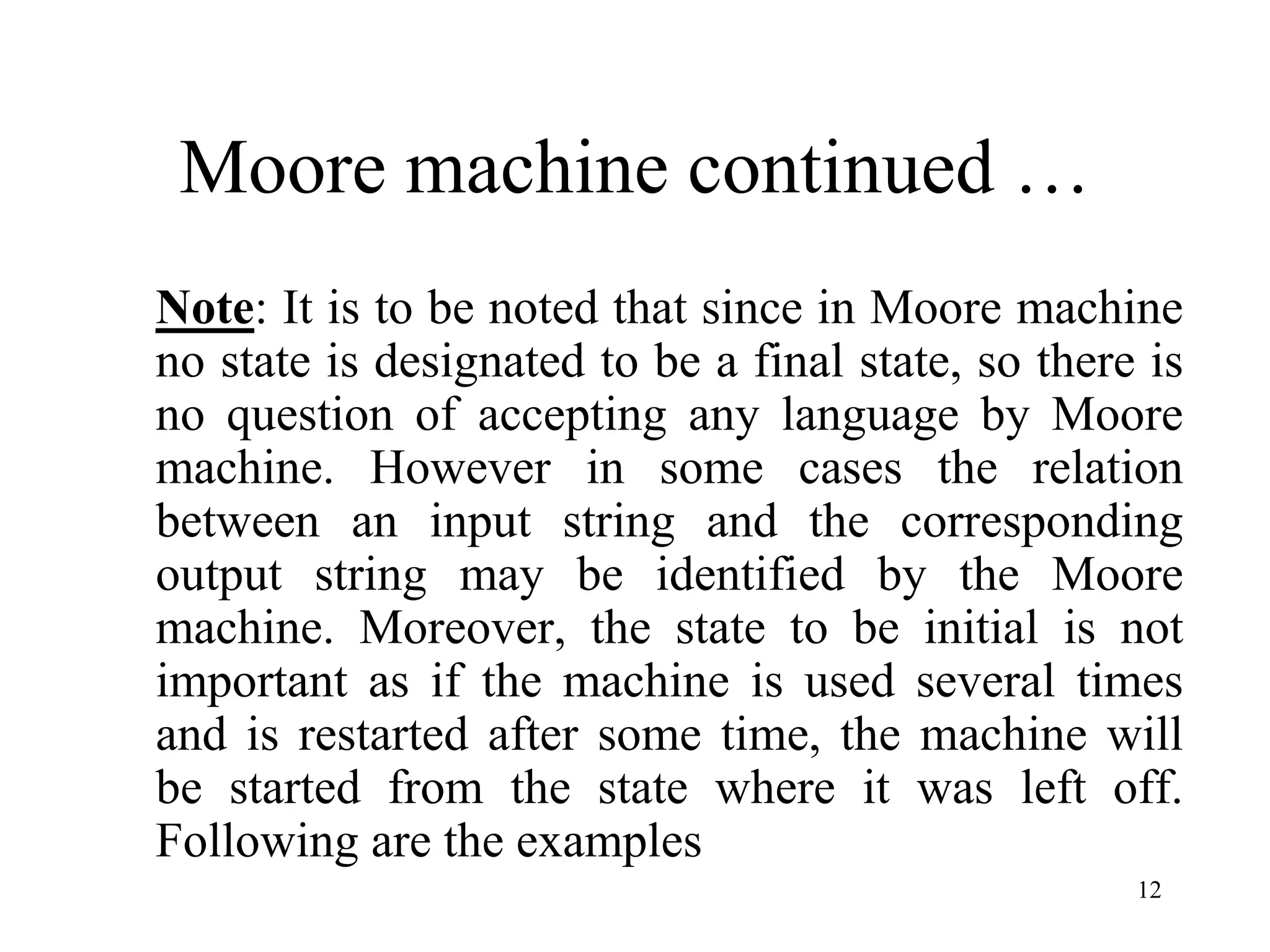 12
Moore machine continued …
Note: It is to be noted that since in Moore machine
no state is designated to be a final state, so there is
no question of accepting any language by Moore
machine. However in some cases the relation
between an input string and the corresponding
output string may be identified by the Moore
machine. Moreover, the state to be initial is not
important as if the machine is used several times
and is restarted after some time, the machine will
be started from the state where it was left off.
Following are the examples
 