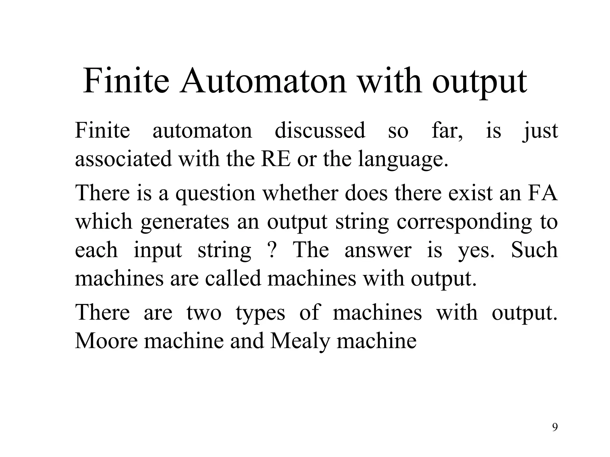 9
Finite Automaton with output
Finite automaton discussed so far, is just
associated with the RE or the language.
There is a question whether does there exist an FA
which generates an output string corresponding to
each input string ? The answer is yes. Such
machines are called machines with output.
There are two types of machines with output.
Moore machine and Mealy machine
 