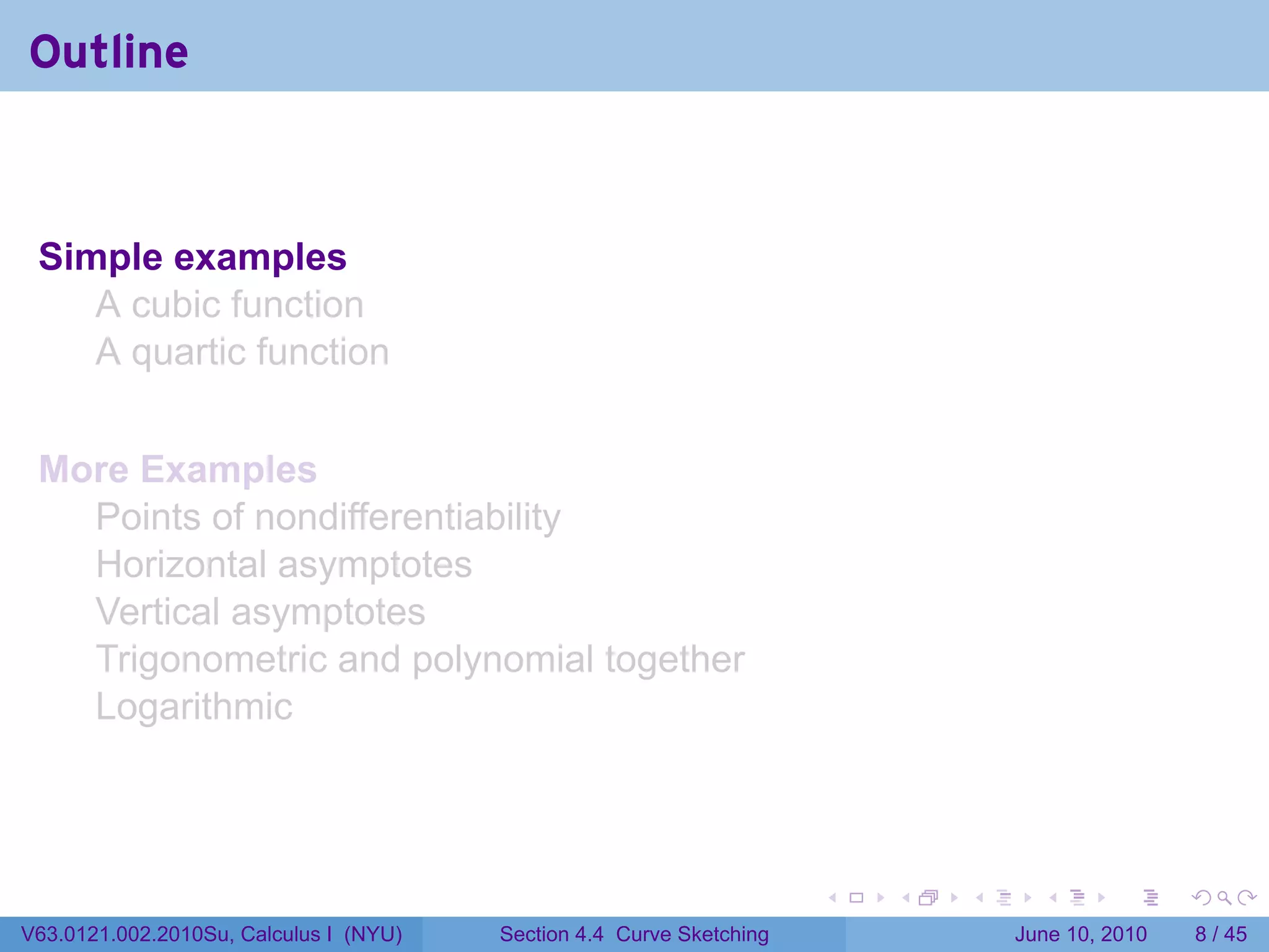 Outline



 Simple examples
    A cubic function
    A quartic function


 More Examples
   Points of nondifferentiability
   Horizontal asymptotes
   Vertical asymptotes
   Trigonometric and polynomial together
   Logarithmic



                                                                      .   .   .     .      .      .

V63.0121.002.2010Su, Calculus I (NYU)   Section 4.4 Curve Sketching               June 10, 2010       8 / 45
 