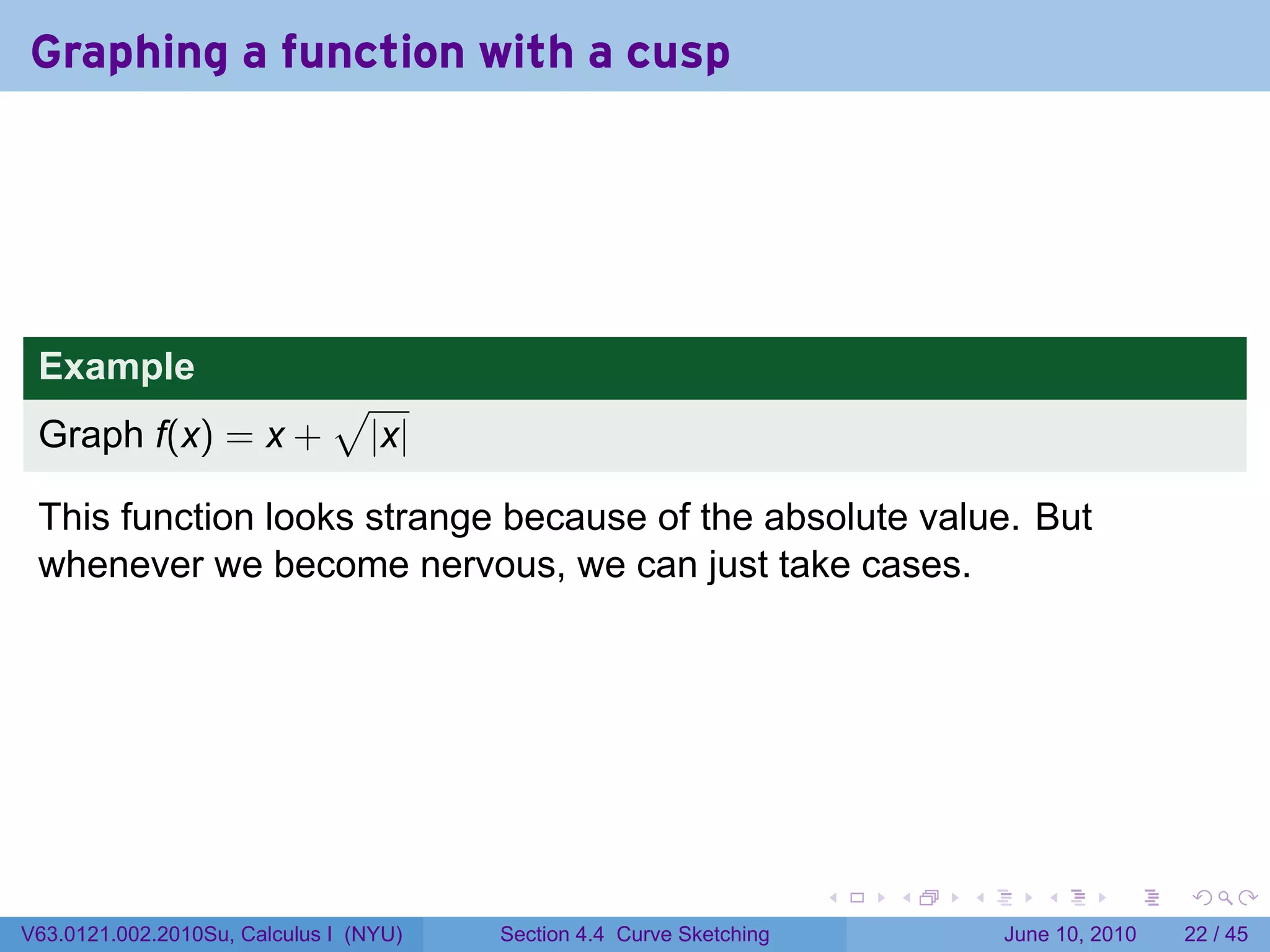 Graphing a function with a cusp




 Example
                              √
 Graph f(x) = x +                 |x|

 This function looks strange because of the absolute value. But
 whenever we become nervous, we can just take cases.




                                                                      .   .   .      .       .    .

V63.0121.002.2010Su, Calculus I (NYU)   Section 4.4 Curve Sketching               June 10, 2010   22 / 45
 