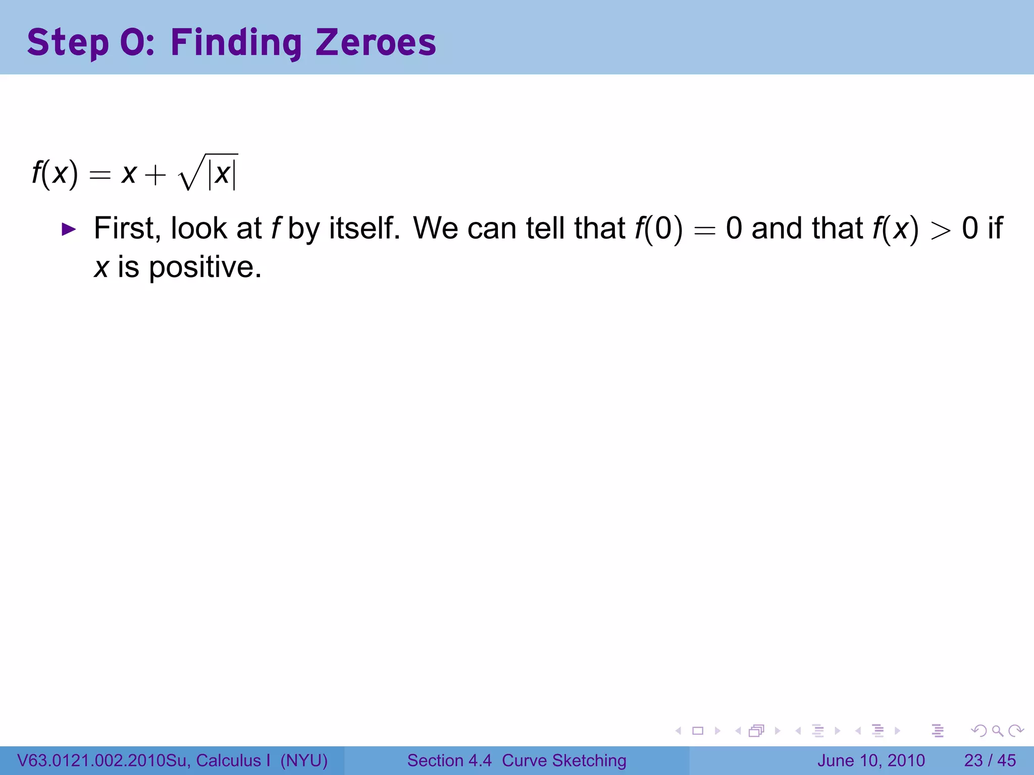 Step 0: Finding Zeroes

                  √
 f(x) = x +           |x|
         First, look at f by itself. We can tell that f(0) = 0 and that f(x) > 0 if
         x is positive.




                                                                      .   .   .      .       .    .

V63.0121.002.2010Su, Calculus I (NYU)   Section 4.4 Curve Sketching               June 10, 2010   23 / 45
 