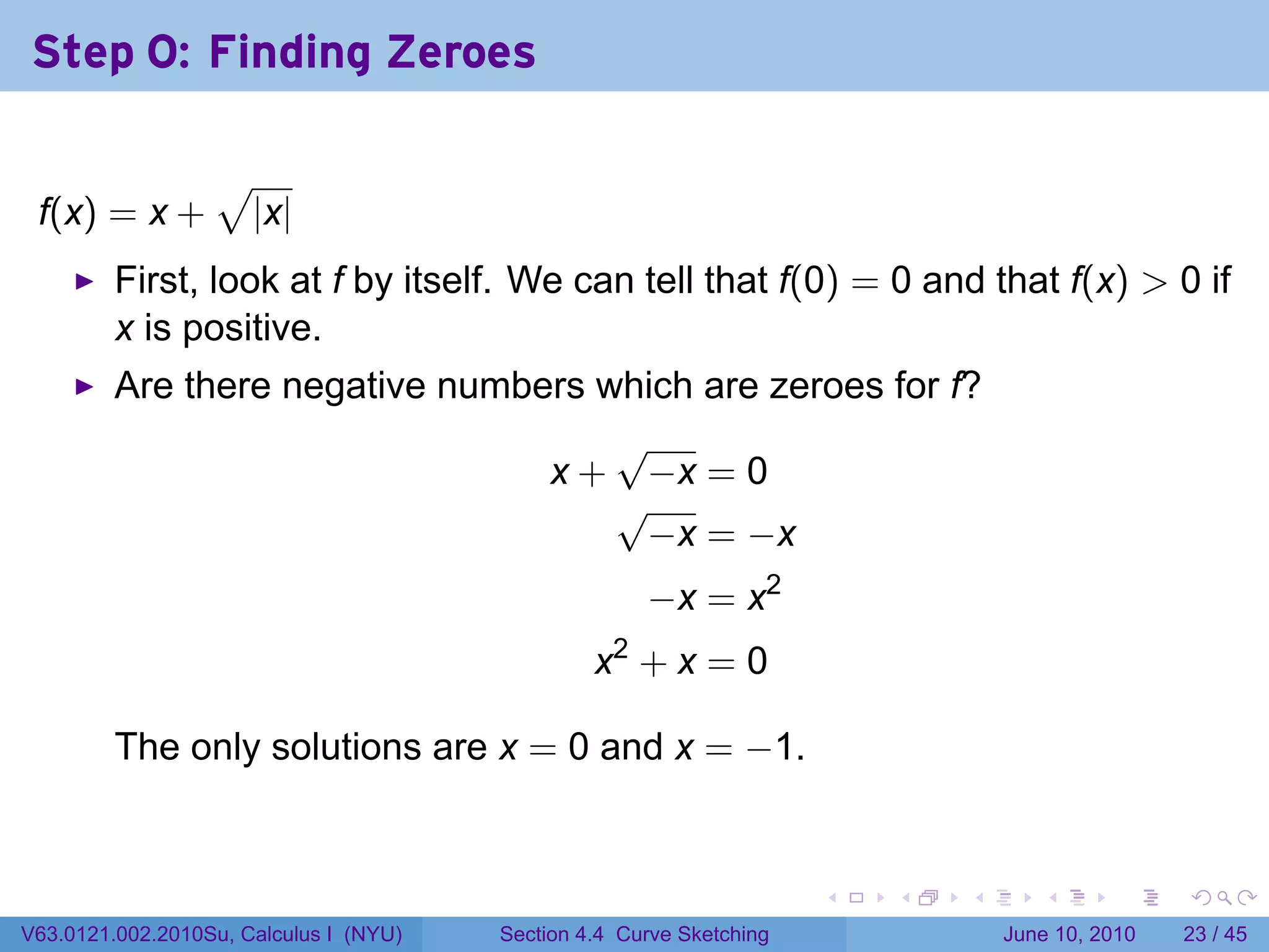 Step 0: Finding Zeroes

                  √
 f(x) = x +           |x|
         First, look at f by itself. We can tell that f(0) = 0 and that f(x) > 0 if
         x is positive.
         Are there negative numbers which are zeroes for f?
                                     √
                                 x + −x = 0
                                     √
                                      −x = −x
                                                      −x = x2
                                                 x2 + x = 0

         The only solutions are x = 0 and x = −1.


                                                                      .   .   .      .       .    .

V63.0121.002.2010Su, Calculus I (NYU)   Section 4.4 Curve Sketching               June 10, 2010   23 / 45
 