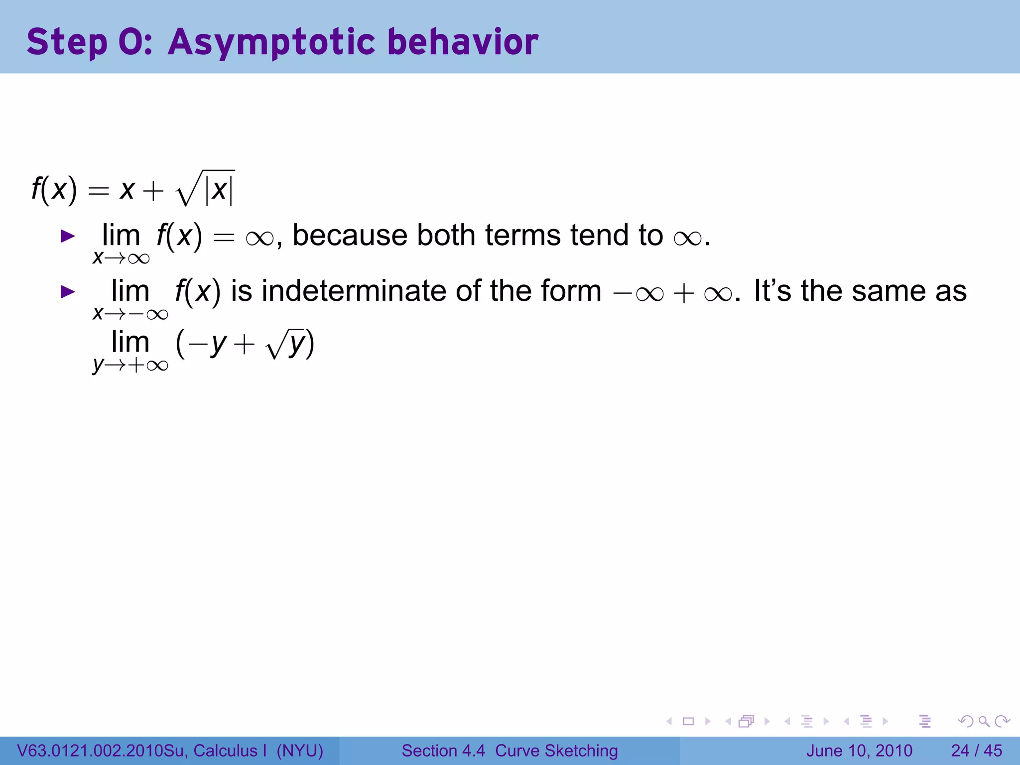 Step 0: Asymptotic behavior

                  √
 f(x) = x +           |x|
          lim f(x) = ∞, because both terms tend to ∞.
         x→∞
           lim f(x) is indeterminate of the form −∞ + ∞. It’s the same as
         x→−∞          √
           lim (−y + y)
         y→+∞




                                                                      .   .   .      .       .    .

V63.0121.002.2010Su, Calculus I (NYU)   Section 4.4 Curve Sketching               June 10, 2010   24 / 45
 