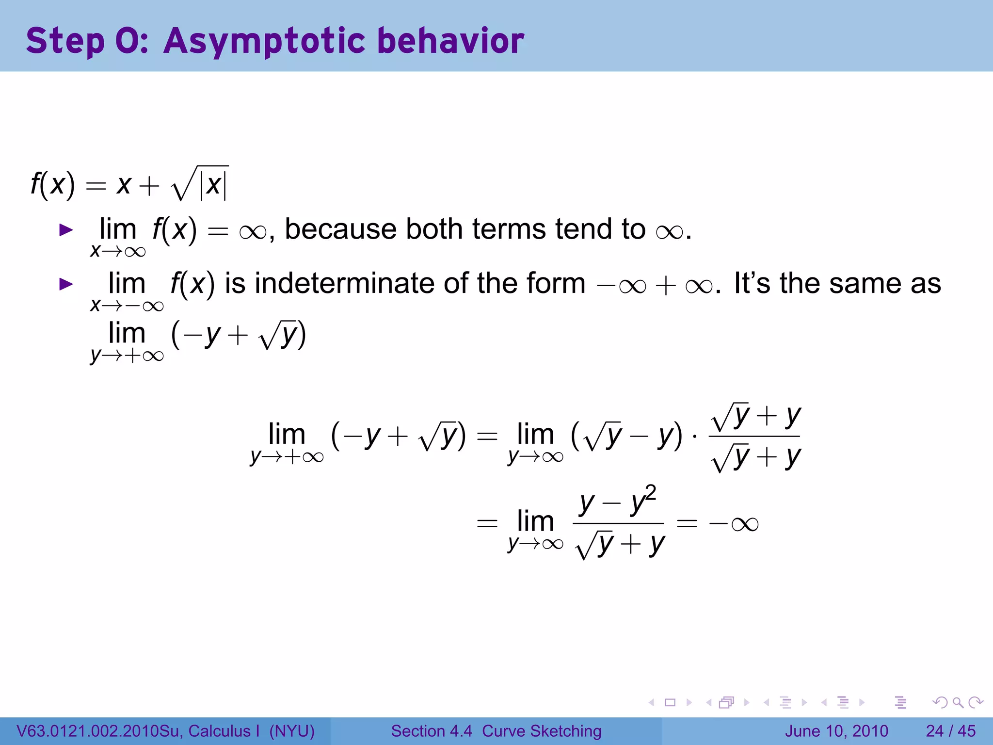 Step 0: Asymptotic behavior

                  √
 f(x) = x +           |x|
          lim f(x) = ∞, because both terms tend to ∞.
         x→∞
           lim f(x) is indeterminate of the form −∞ + ∞. It’s the same as
         x→−∞          √
           lim (−y + y)
         y→+∞
                                                           √
                                      √          √          y+y
                             lim (−y + y) = lim ( y − y) · √
                            y→+∞           y→∞              y+y
                                                        y − y2
                                                  = lim √      = −∞
                                                   y→∞    y+y




                                                                      .   .   .      .       .    .

V63.0121.002.2010Su, Calculus I (NYU)   Section 4.4 Curve Sketching               June 10, 2010   24 / 45
 