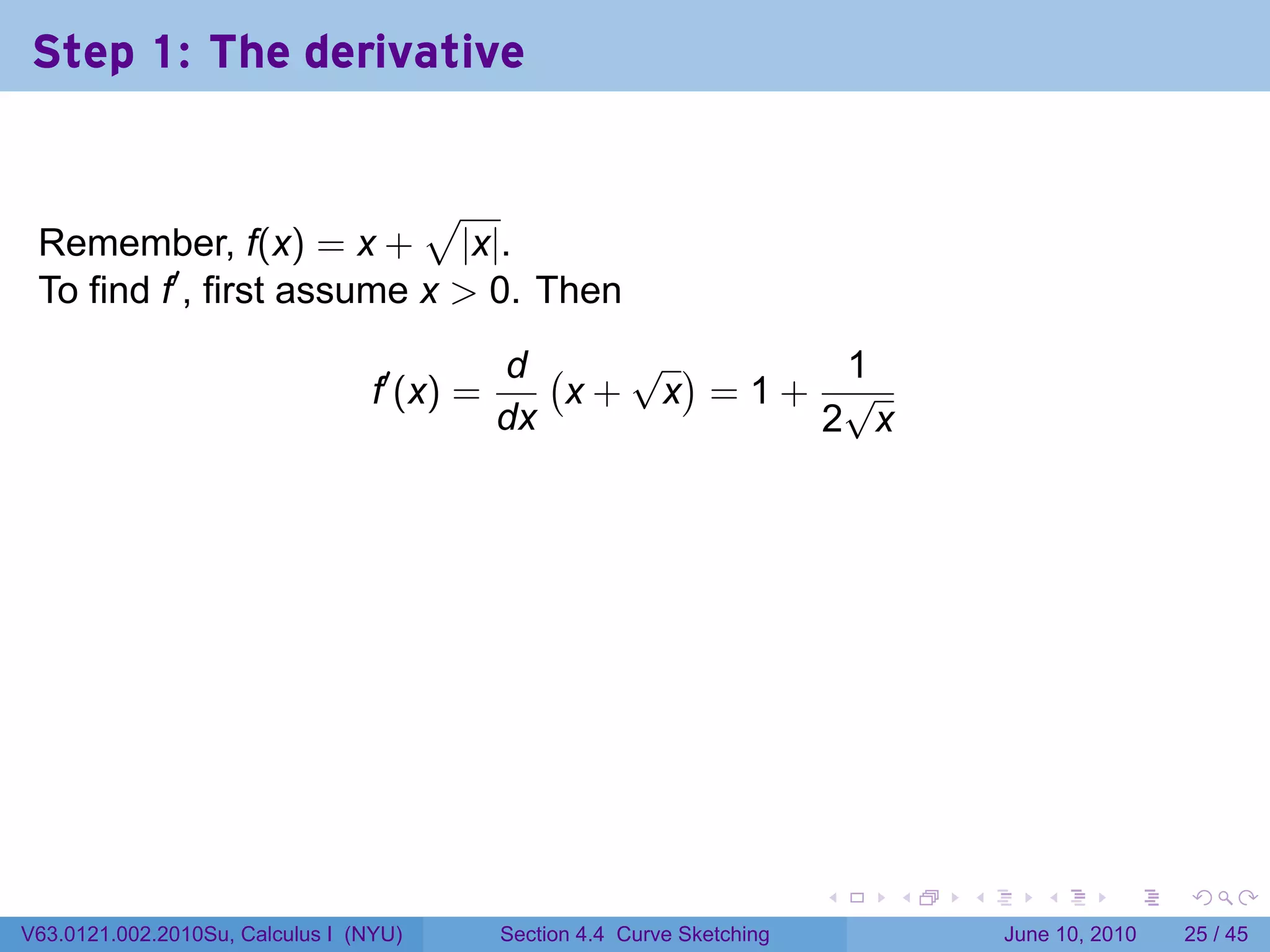 Step 1: The derivative


                           √
 Remember, f(x) = x + |x|.
 To find f′ , first assume x > 0. Then
                                             d (   √ )    1
                                  f′ (x) =       x+ x =1+ √
                                             dx          2 x




                                                                           .   .   .      .       .    .

V63.0121.002.2010Su, Calculus I (NYU)        Section 4.4 Curve Sketching               June 10, 2010   25 / 45
 