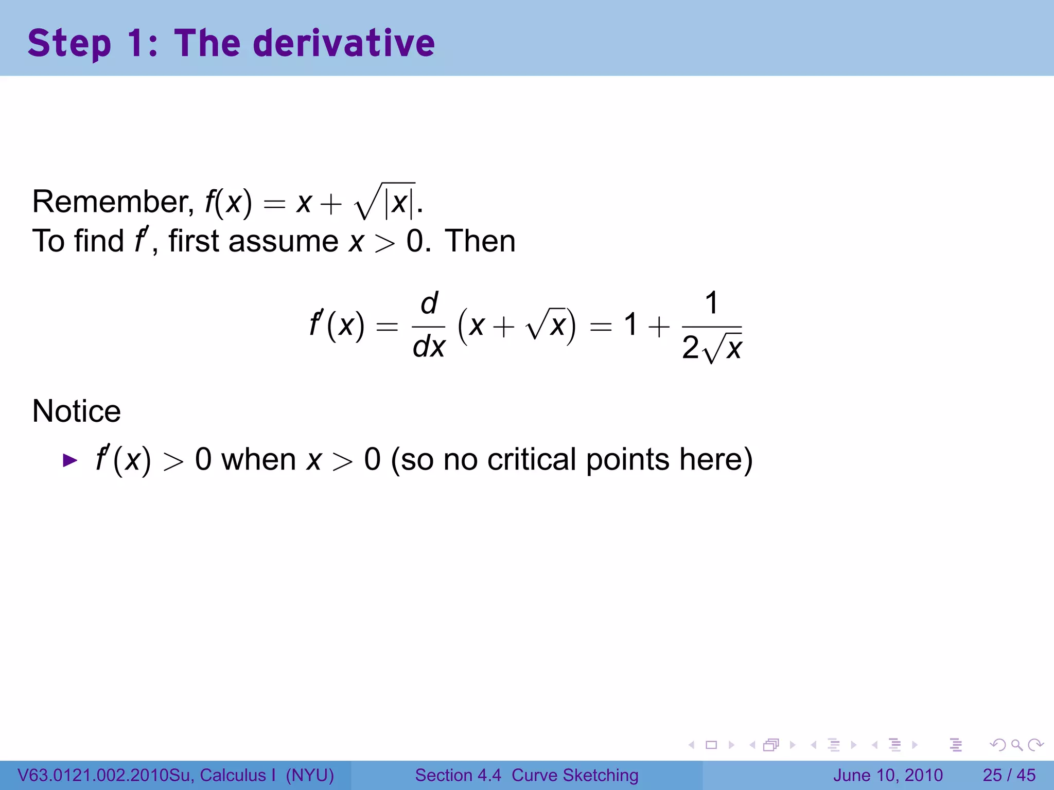 Step 1: The derivative


                           √
 Remember, f(x) = x + |x|.
 To find f′ , first assume x > 0. Then
                                             d (   √ )    1
                                  f′ (x) =       x+ x =1+ √
                                             dx          2 x

 Notice
         f′ (x) > 0 when x > 0 (so no critical points here)




                                                                           .   .   .      .       .    .

V63.0121.002.2010Su, Calculus I (NYU)        Section 4.4 Curve Sketching               June 10, 2010   25 / 45
 