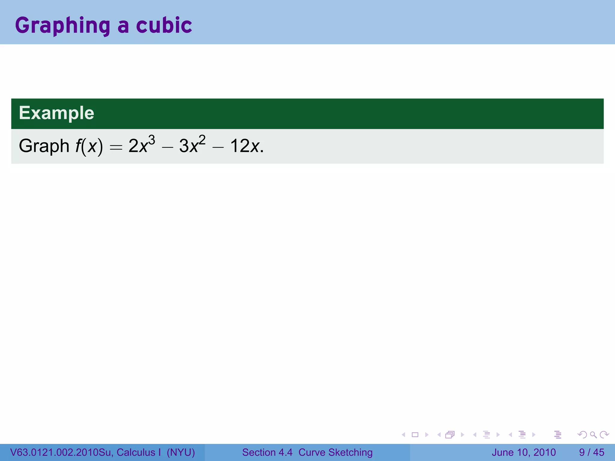 Graphing a cubic


 Example
 Graph f(x) = 2x3 − 3x2 − 12x.




                                                                      .   .   .     .      .      .

V63.0121.002.2010Su, Calculus I (NYU)   Section 4.4 Curve Sketching               June 10, 2010       9 / 45
 