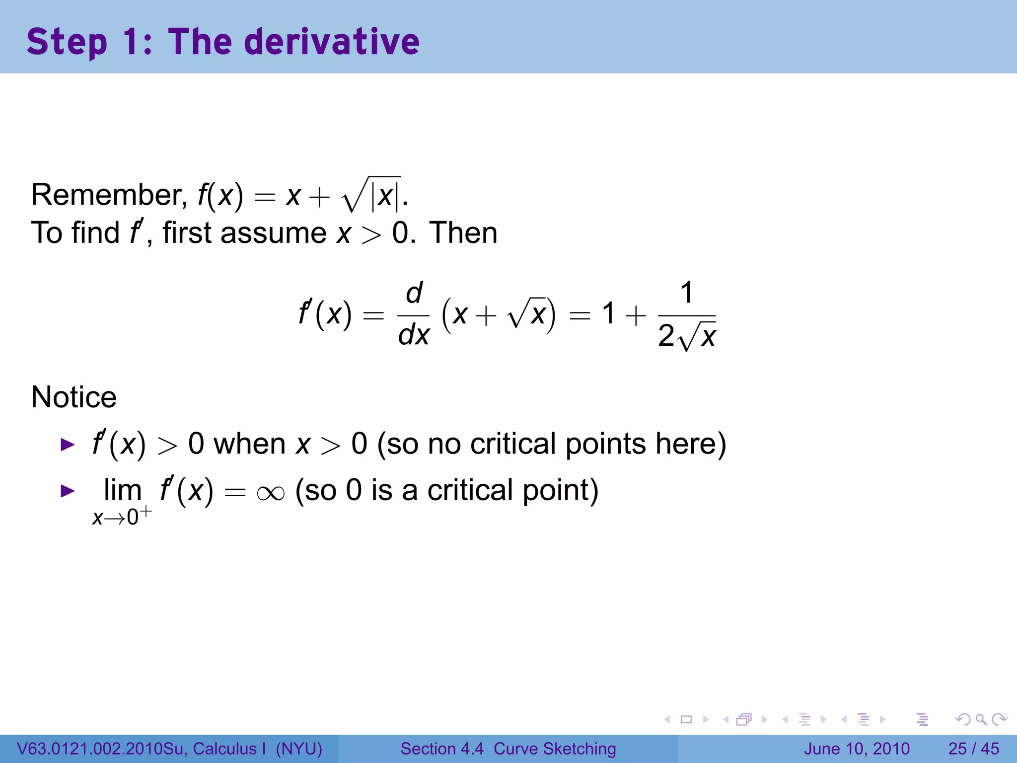 Step 1: The derivative


                           √
 Remember, f(x) = x + |x|.
 To find f′ , first assume x > 0. Then
                                             d (   √ )    1
                                  f′ (x) =       x+ x =1+ √
                                             dx          2 x

 Notice
         f′ (x) > 0 when x > 0 (so no critical points here)
          lim f′ (x) = ∞ (so 0 is a critical point)
         x→0+




                                                                           .   .   .      .       .    .

V63.0121.002.2010Su, Calculus I (NYU)        Section 4.4 Curve Sketching               June 10, 2010   25 / 45
 