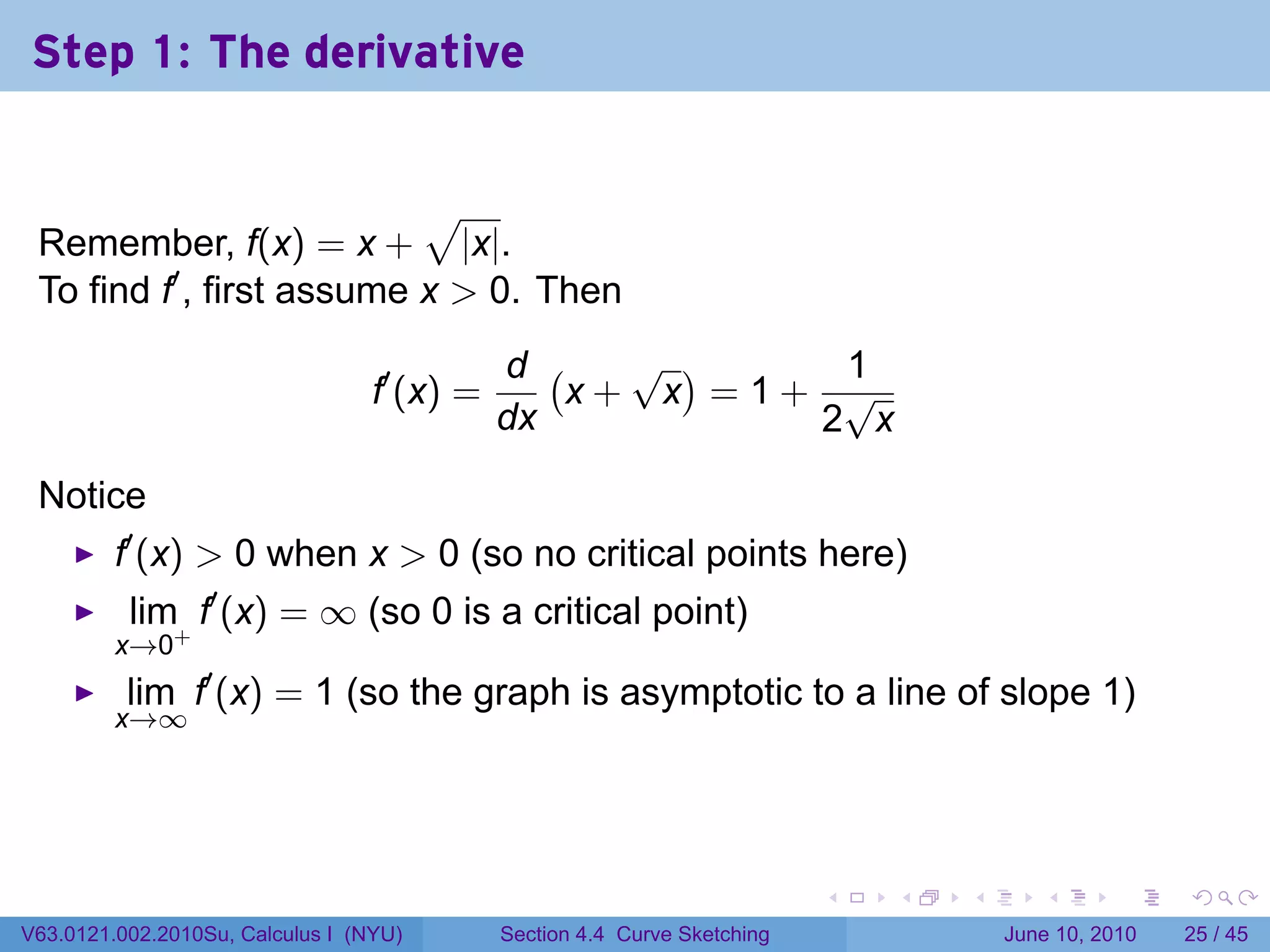 Step 1: The derivative


                           √
 Remember, f(x) = x + |x|.
 To find f′ , first assume x > 0. Then
                                             d (   √ )    1
                                  f′ (x) =       x+ x =1+ √
                                             dx          2 x

 Notice
         f′ (x) > 0 when x > 0 (so no critical points here)
          lim f′ (x) = ∞ (so 0 is a critical point)
         x→0+
          lim f′ (x) = 1 (so the graph is asymptotic to a line of slope 1)
         x→∞




                                                                           .   .   .      .       .    .

V63.0121.002.2010Su, Calculus I (NYU)        Section 4.4 Curve Sketching               June 10, 2010   25 / 45
 
