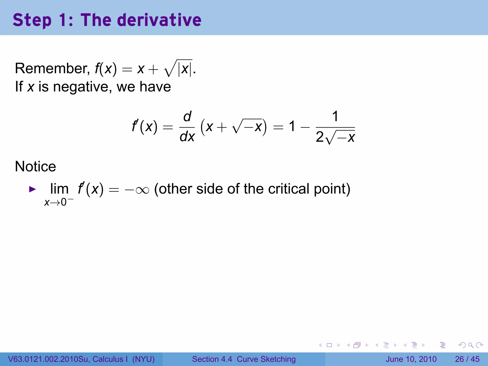 Step 1: The derivative
                         √
 Remember, f(x) = x + |x|.
 If x is negative, we have

                                          d (    √ )        1
                               f′ (x) =       x + −x = 1 − √
                                          dx              2 −x

 Notice
          lim f′ (x) = −∞ (other side of the critical point)
         x→0−




                                                                         .   .   .      .       .    .

V63.0121.002.2010Su, Calculus I (NYU)      Section 4.4 Curve Sketching               June 10, 2010   26 / 45
 