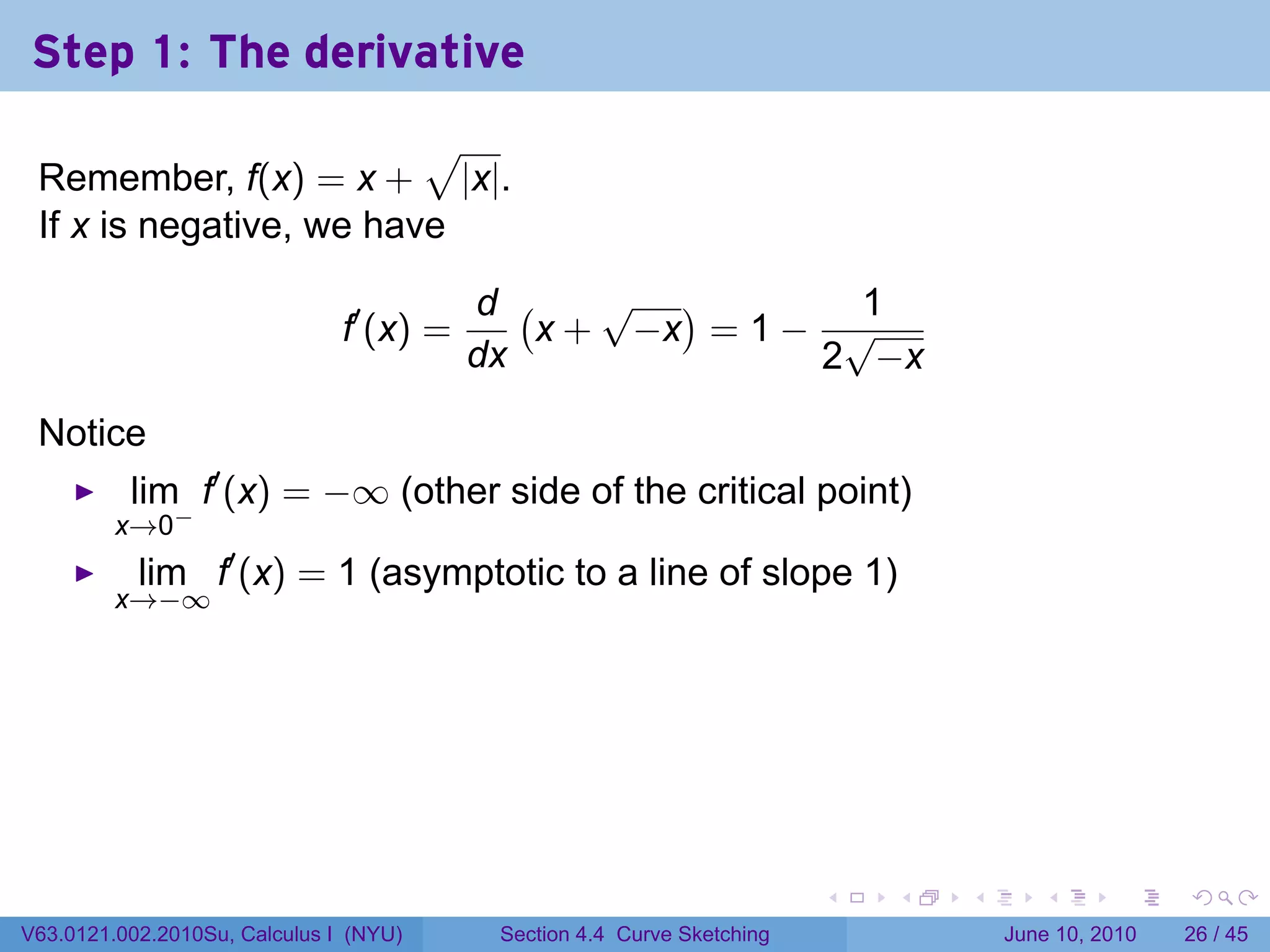Step 1: The derivative
                         √
 Remember, f(x) = x + |x|.
 If x is negative, we have

                                          d (    √ )        1
                               f′ (x) =       x + −x = 1 − √
                                          dx              2 −x

 Notice
          lim f′ (x) = −∞ (other side of the critical point)
         x→0−
           lim f′ (x) = 1 (asymptotic to a line of slope 1)
         x→−∞




                                                                         .   .   .      .       .    .

V63.0121.002.2010Su, Calculus I (NYU)      Section 4.4 Curve Sketching               June 10, 2010   26 / 45
 