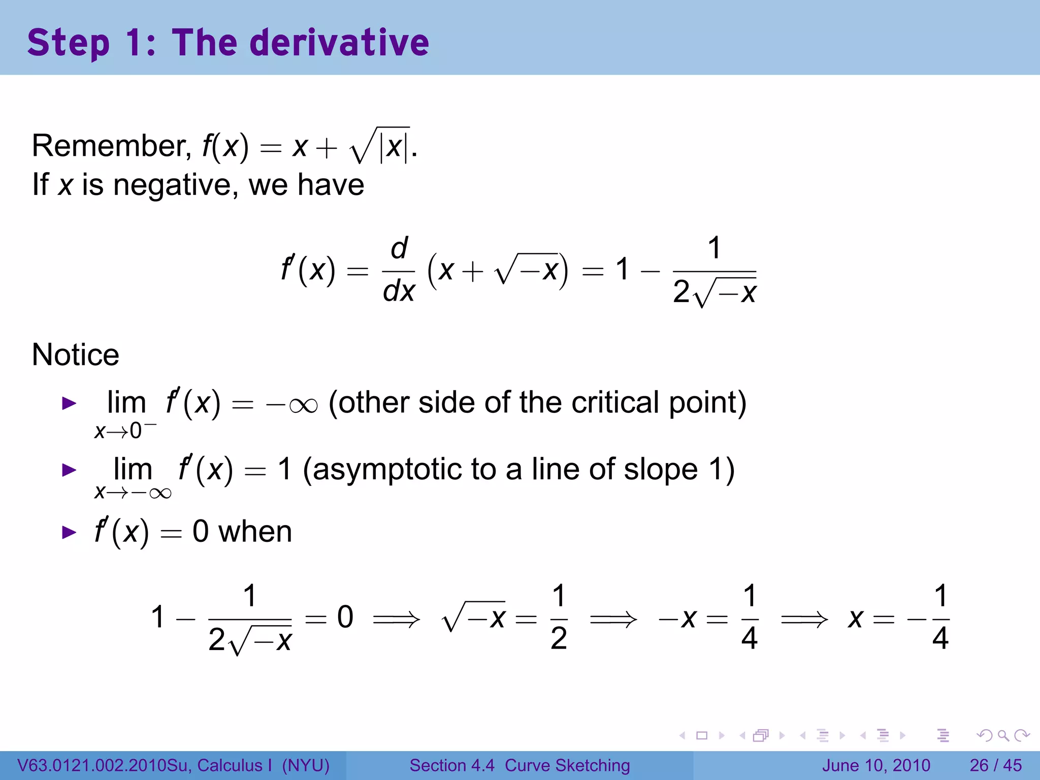 Step 1: The derivative
                         √
 Remember, f(x) = x + |x|.
 If x is negative, we have

                                          d (    √ )        1
                               f′ (x) =       x + −x = 1 − √
                                          dx              2 −x

 Notice
          lim f′ (x) = −∞ (other side of the critical point)
         x→0−
           lim f′ (x) = 1 (asymptotic to a line of slope 1)
         x→−∞
          ′
         f (x) = 0 when

                   1        √     1         1          1
               1− √   = 0 =⇒ −x =   =⇒ −x =   =⇒ x = −
                 2 −x             2         4          4

                                                                         .   .   .      .       .    .

V63.0121.002.2010Su, Calculus I (NYU)      Section 4.4 Curve Sketching               June 10, 2010   26 / 45
 