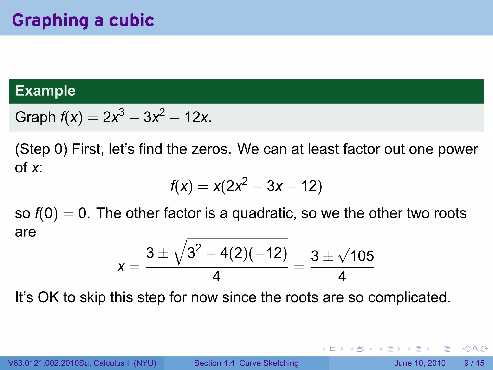 Graphing a cubic


 Example
 Graph f(x) = 2x3 − 3x2 − 12x.

 (Step 0) First, let’s find the zeros. We can at least factor out one power
 of x:
                             f(x) = x(2x2 − 3x − 12)
 so f(0) = 0. The other factor is a quadratic, so we the other two roots
 are                        √
                                                     √
                       3 ± 32 − 4(2)(−12)        3 ± 105
                  x=                          =
                                  4                  4
 It’s OK to skip this step for now since the roots are so complicated.


                                                                      .   .   .     .      .      .

V63.0121.002.2010Su, Calculus I (NYU)   Section 4.4 Curve Sketching               June 10, 2010       9 / 45
 
