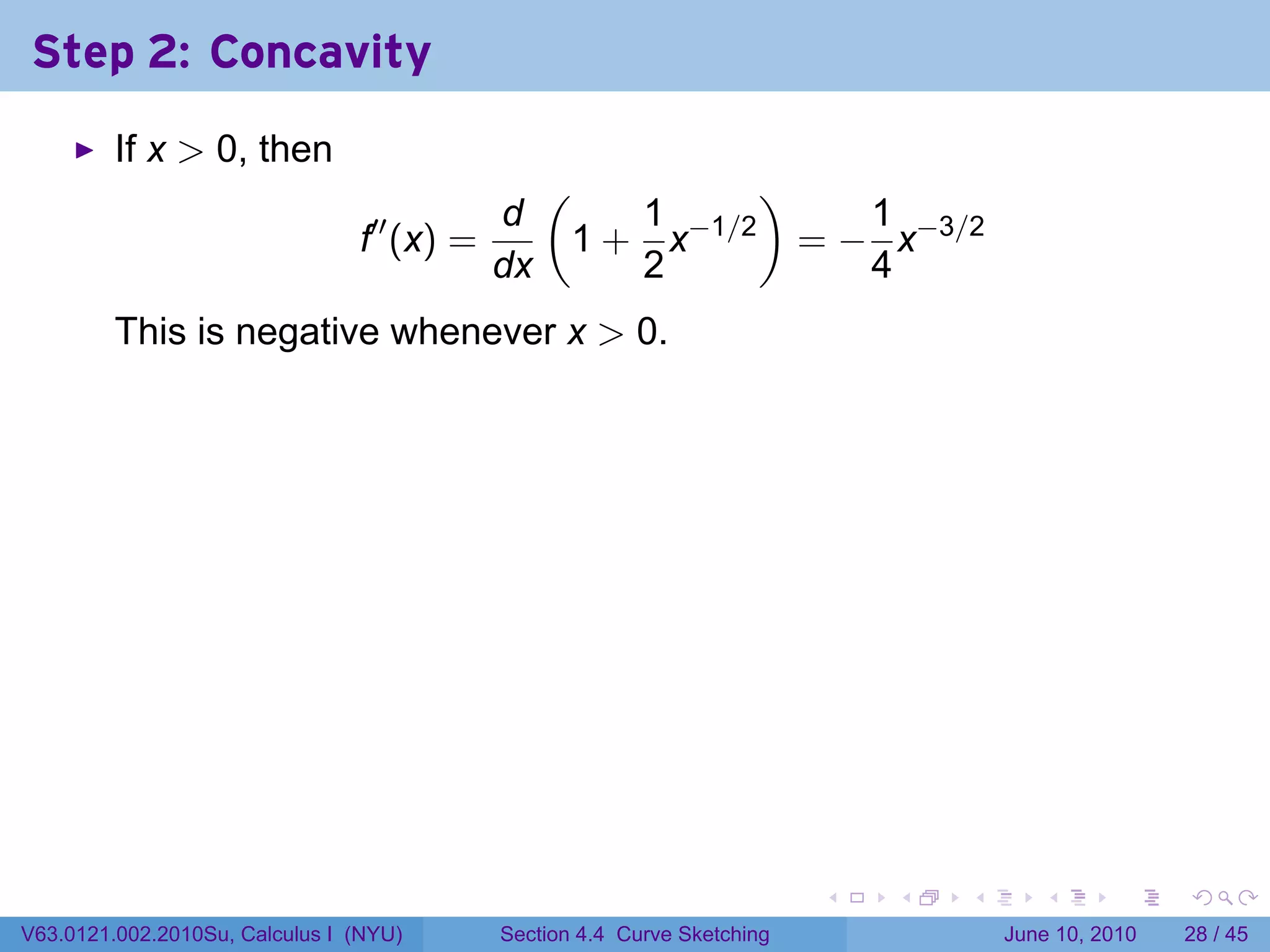 Step 2: Concavity
         If x > 0, then
                                                 (         )
                                            d        1         1
                                f′′ (x) =         1 + x−1/2 = − x−3/2
                                            dx       2         4
         This is negative whenever x > 0.




                                                                          .   .   .      .       .    .

V63.0121.002.2010Su, Calculus I (NYU)       Section 4.4 Curve Sketching               June 10, 2010   28 / 45
 