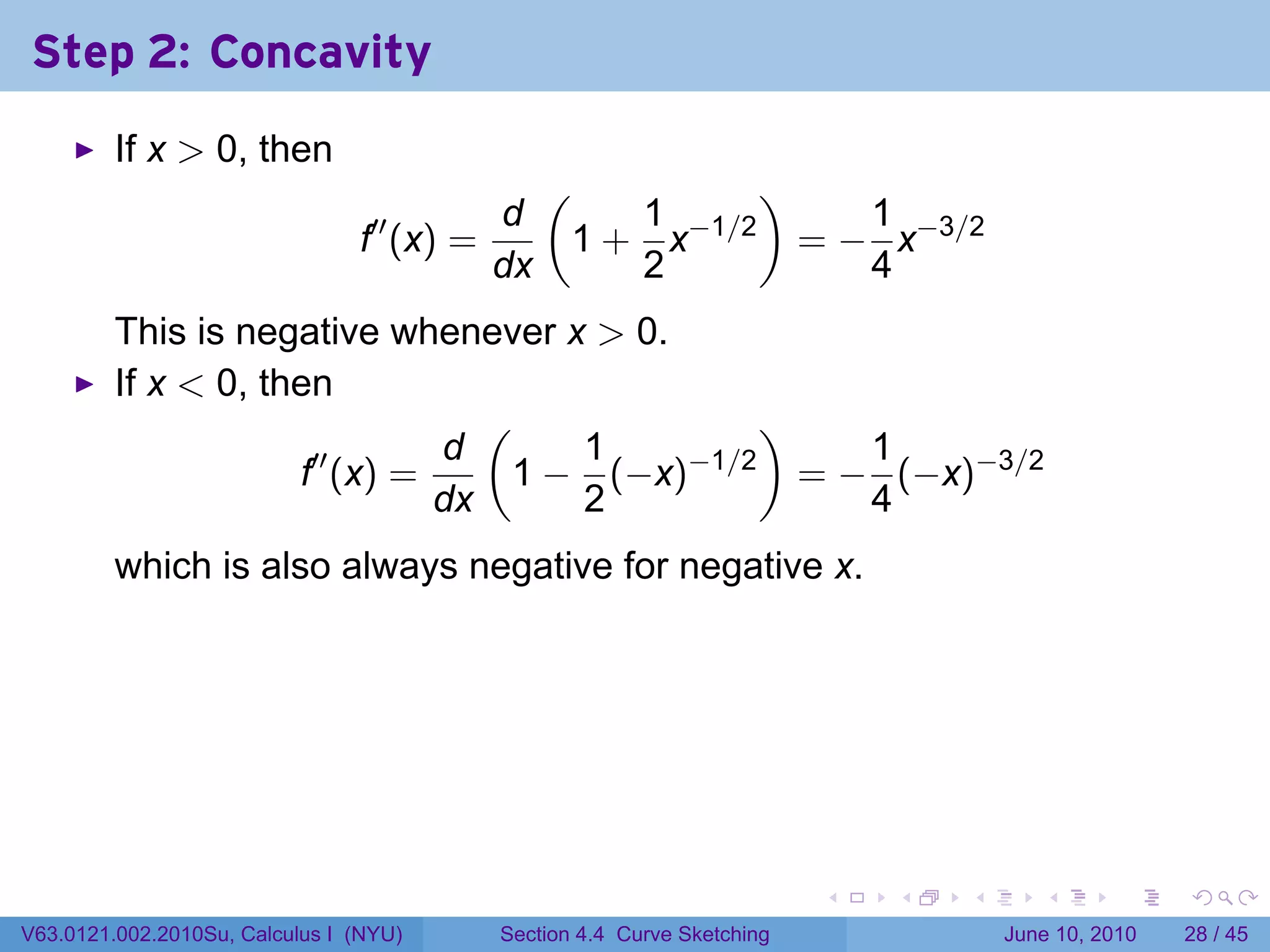 Step 2: Concavity
         If x > 0, then
                                                 (         )
                                            d        1         1
                                f′′ (x) =         1 + x−1/2 = − x−3/2
                                            dx       2         4
         This is negative whenever x > 0.
         If x < 0, then
                                (              )
                      ′′     d      1     −1/2      1
                     f (x) =     1 − (−x)        = − (−x)−3/2
                             dx     2               4
         which is also always negative for negative x.




                                                                          .   .   .      .       .    .

V63.0121.002.2010Su, Calculus I (NYU)       Section 4.4 Curve Sketching               June 10, 2010   28 / 45
 
