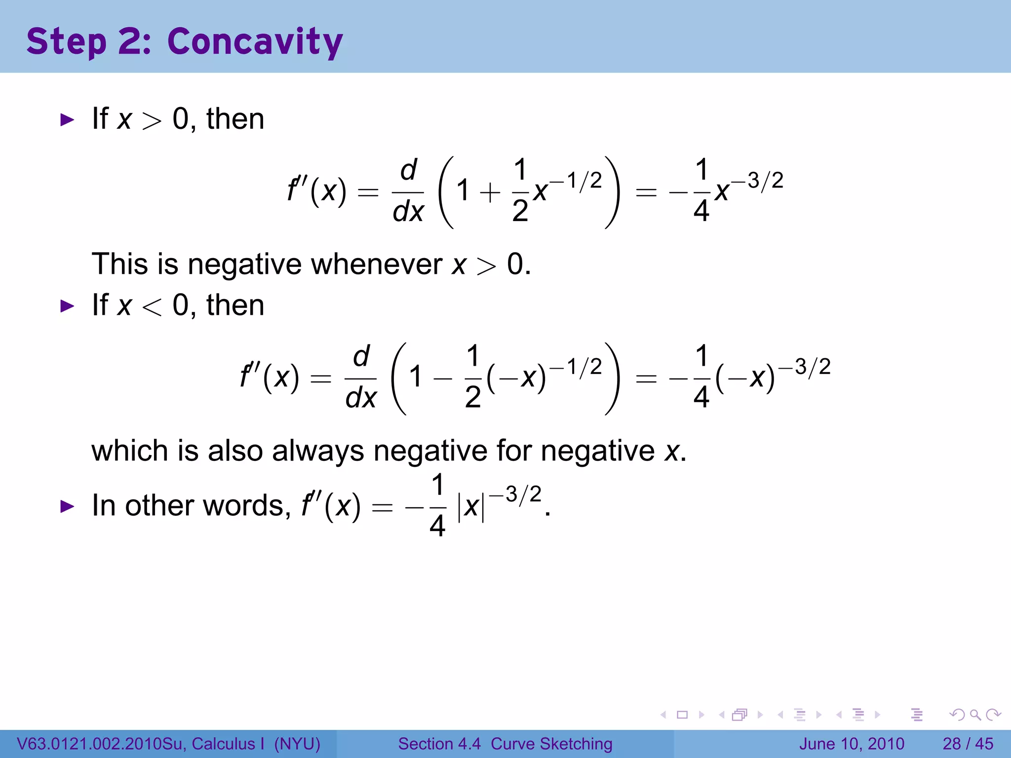 Step 2: Concavity
         If x > 0, then
                                                 (         )
                                            d        1         1
                                f′′ (x) =         1 + x−1/2 = − x−3/2
                                            dx       2         4
         This is negative whenever x > 0.
         If x < 0, then
                                (              )
                      ′′     d      1     −1/2      1
                     f (x) =     1 − (−x)        = − (−x)−3/2
                             dx     2               4
         which is also always negative for negative x.
                                    1
         In other words, f′′ (x) = − |x|−3/2 .
                                    4




                                                                          .   .   .      .       .    .

V63.0121.002.2010Su, Calculus I (NYU)       Section 4.4 Curve Sketching               June 10, 2010   28 / 45
 
