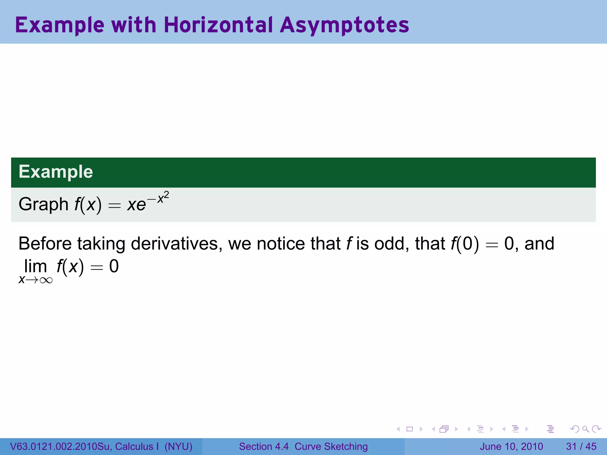 Example with Horizontal Asymptotes




 Example
 Graph f(x) = xe−x
                               2




 Before taking derivatives, we notice that f is odd, that f(0) = 0, and
 lim f(x) = 0
 x→∞




                                                                      .   .   .      .       .    .

V63.0121.002.2010Su, Calculus I (NYU)   Section 4.4 Curve Sketching               June 10, 2010   31 / 45
 